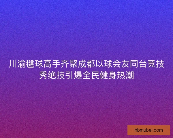 川渝毽球高手齐聚成都以球会友同台竞技秀绝技引爆全民健身热潮