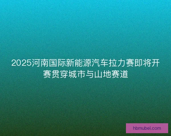 2025河南国际新能源汽车拉力赛即将开赛贯穿城市与山地赛道