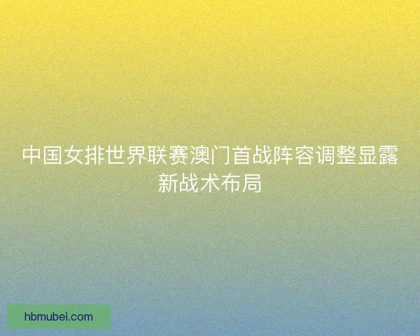 中国女排世界联赛澳门首战阵容调整显露新战术布局