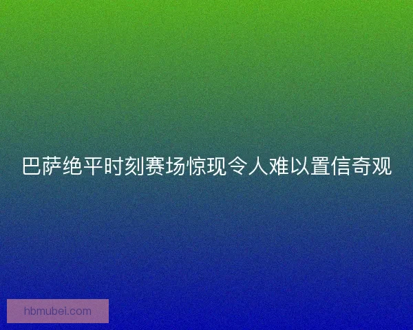 巴萨绝平时刻赛场惊现令人难以置信奇观